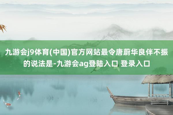 九游会j9体育(中国)官方网站最令唐蔚华良伴不振的说法是-九游会ag登陆入口 登录入口