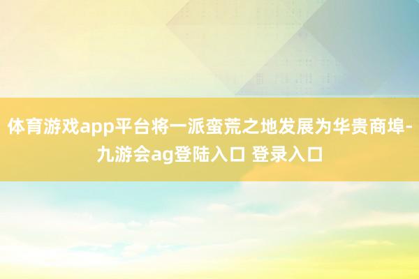 体育游戏app平台将一派蛮荒之地发展为华贵商埠-九游会ag登陆入口 登录入口
