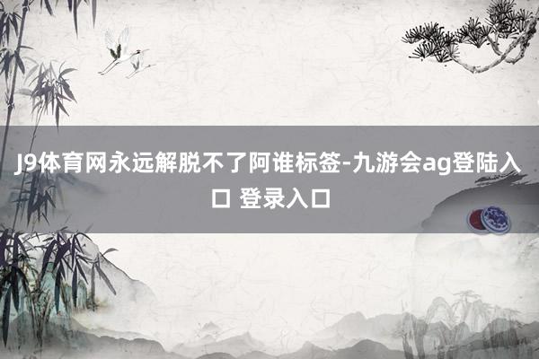 J9体育网永远解脱不了阿谁标签-九游会ag登陆入口 登录入口