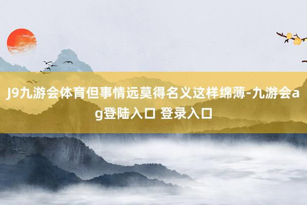 J9九游会体育但事情远莫得名义这样绵薄-九游会ag登陆入口 登录入口