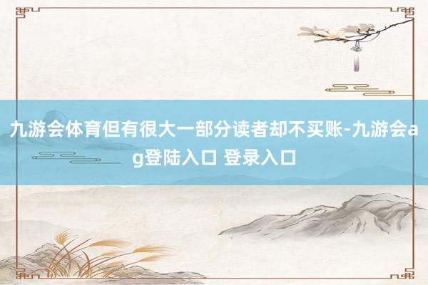 九游会体育但有很大一部分读者却不买账-九游会ag登陆入口 登录入口