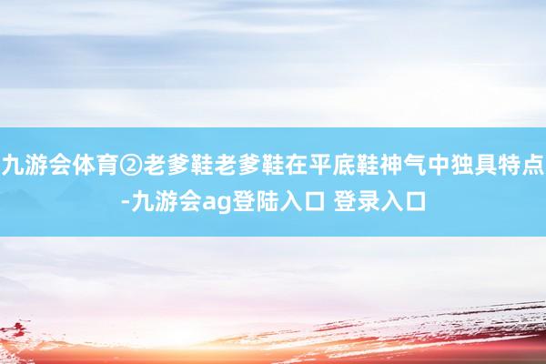 九游会体育②老爹鞋老爹鞋在平底鞋神气中独具特点-九游会ag登陆入口 登录入口