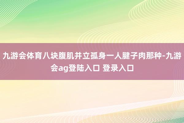 九游会体育八块腹肌并立孤身一人腱子肉那种-九游会ag登陆入口 登录入口