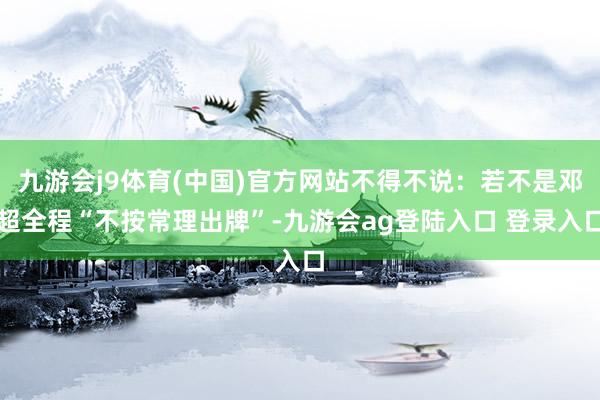 九游会j9体育(中国)官方网站不得不说：若不是邓超全程“不按常理出牌”-九游会ag登陆入口 登录入口