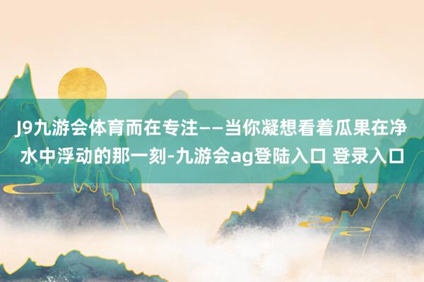 J9九游会体育而在专注——当你凝想看着瓜果在净水中浮动的那一刻-九游会ag登陆入口 登录入口