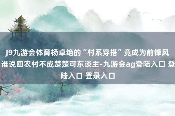 J9九游会体育杨卓绝的“村系穿搭”竟成为前锋风向标，谁说回农村不成楚楚可东谈主-九游会ag登陆入口 登录入口