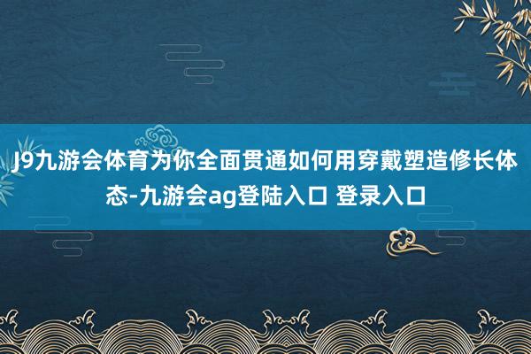 J9九游会体育为你全面贯通如何用穿戴塑造修长体态-九游会ag登陆入口 登录入口