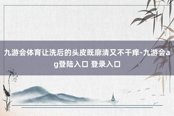 九游会体育让洗后的头皮既廓清又不干痒-九游会ag登陆入口 登录入口