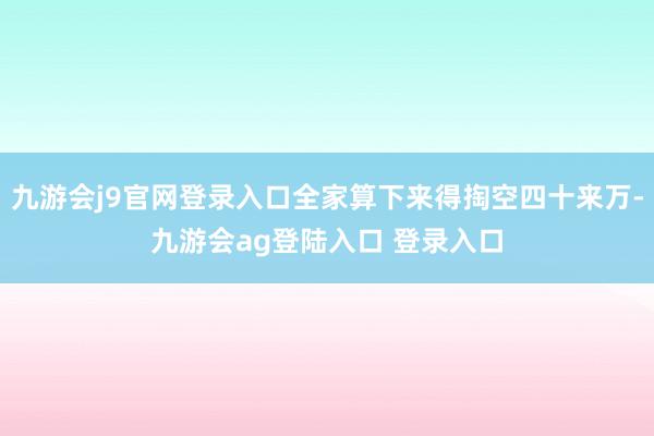 九游会j9官网登录入口全家算下来得掏空四十来万-九游会ag登陆入口 登录入口