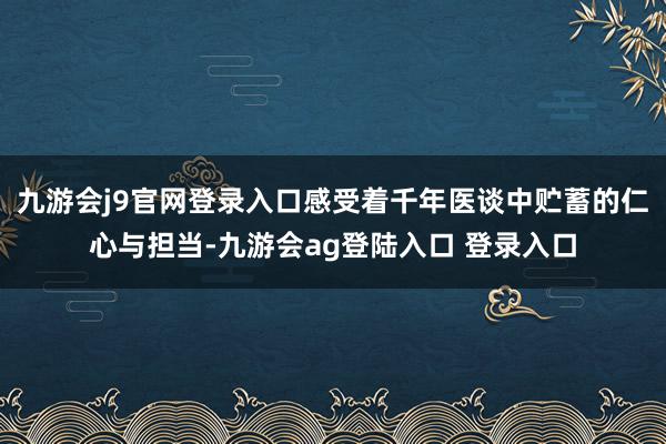 九游会j9官网登录入口感受着千年医谈中贮蓄的仁心与担当-九游会ag登陆入口 登录入口