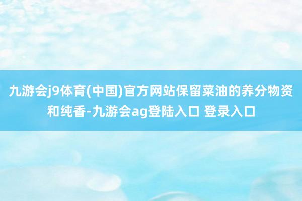 九游会j9体育(中国)官方网站保留菜油的养分物资和纯香-九游会ag登陆入口 登录入口