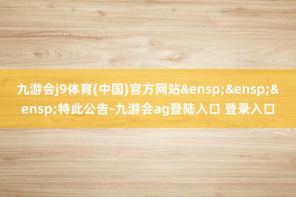 九游会j9体育(中国)官方网站&ensp;&ensp;&ensp;特此公告-九游会ag登陆入口 登录入口