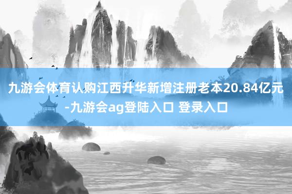 九游会体育认购江西升华新增注册老本20.84亿元-九游会ag登陆入口 登录入口