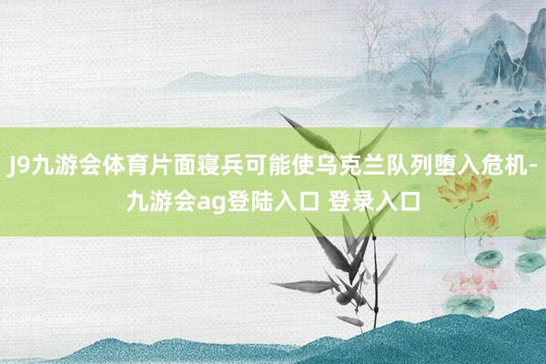 J9九游会体育片面寝兵可能使乌克兰队列堕入危机-九游会ag登陆入口 登录入口