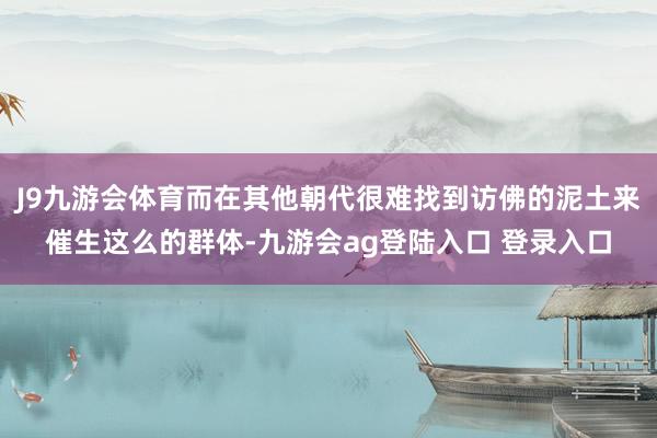 J9九游会体育而在其他朝代很难找到访佛的泥土来催生这么的群体-九游会ag登陆入口 登录入口