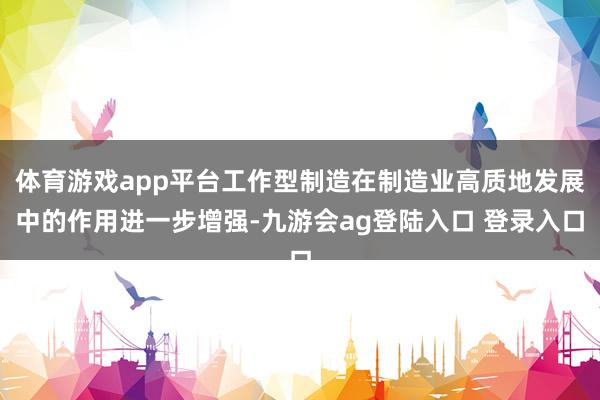 体育游戏app平台工作型制造在制造业高质地发展中的作用进一步增强-九游会ag登陆入口 登录入口