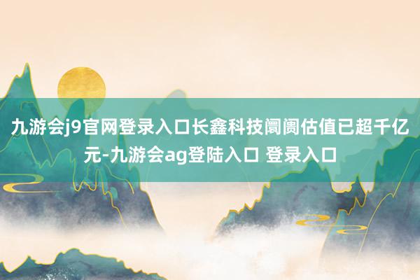 九游会j9官网登录入口长鑫科技阛阓估值已超千亿元-九游会ag登陆入口 登录入口
