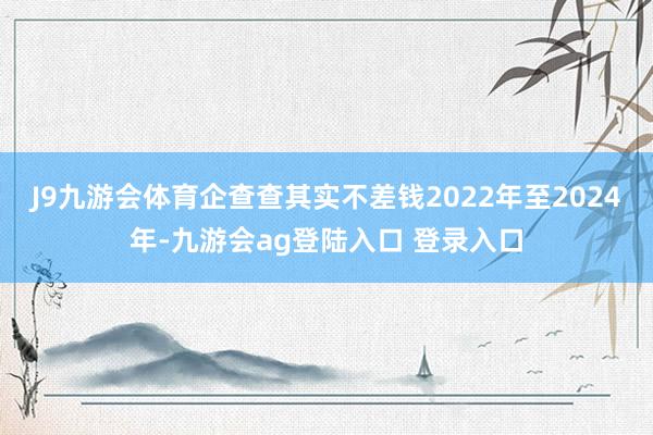 J9九游会体育企查查其实不差钱　　2022年至2024年-九游会ag登陆入口 登录入口