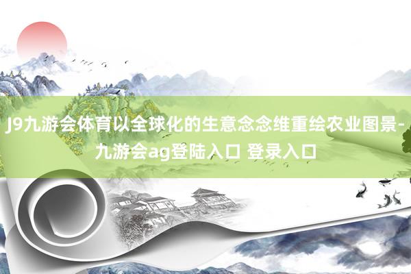 J9九游会体育以全球化的生意念念维重绘农业图景-九游会ag登陆入口 登录入口