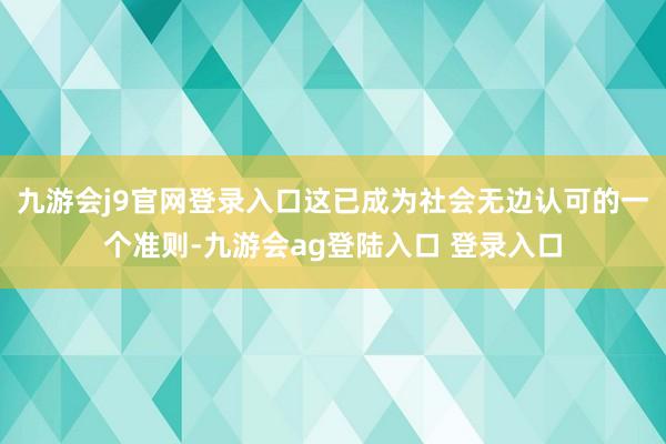 九游会j9官网登录入口这已成为社会无边认可的一个准则-九游会ag登陆入口 登录入口