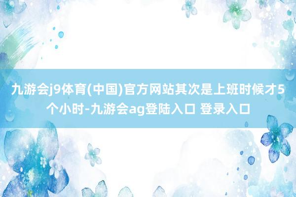 九游会j9体育(中国)官方网站其次是上班时候才5个小时-九游会ag登陆入口 登录入口