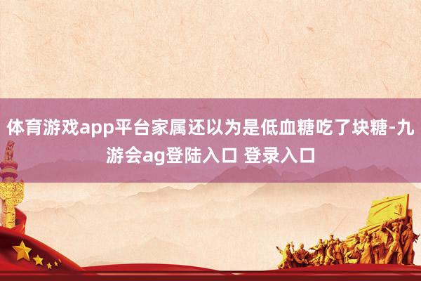 体育游戏app平台家属还以为是低血糖吃了块糖-九游会ag登陆入口 登录入口