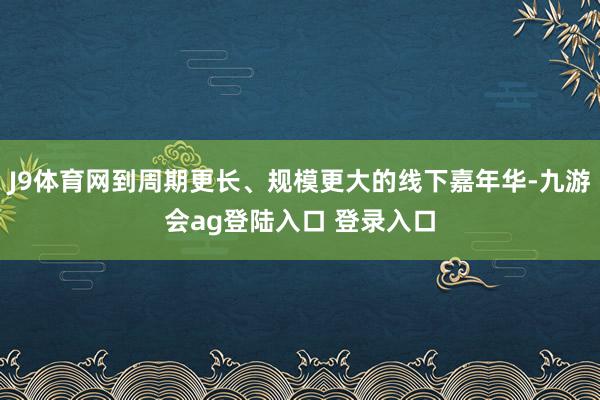 J9体育网到周期更长、规模更大的线下嘉年华-九游会ag登陆入口 登录入口