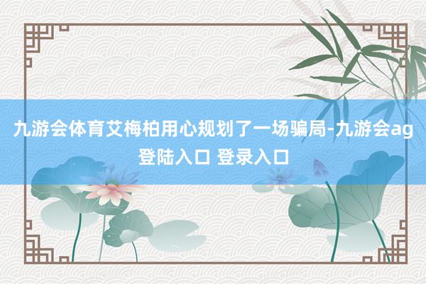 九游会体育艾梅柏用心规划了一场骗局-九游会ag登陆入口 登录入口