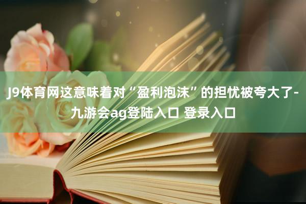 J9体育网这意味着对“盈利泡沫”的担忧被夸大了-九游会ag登陆入口 登录入口