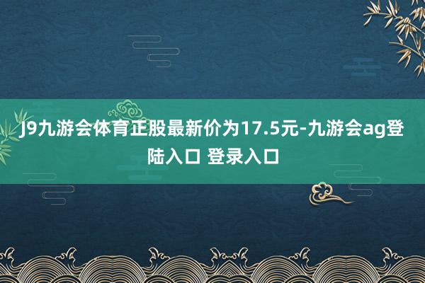J9九游会体育正股最新价为17.5元-九游会ag登陆入口 登录入口