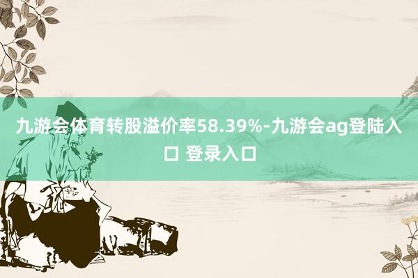 九游会体育转股溢价率58.39%-九游会ag登陆入口 登录入口