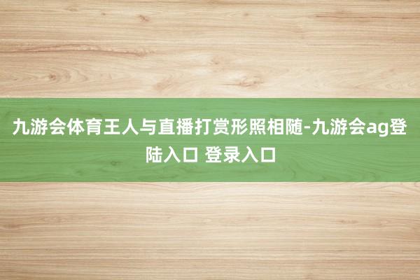 九游会体育王人与直播打赏形照相随-九游会ag登陆入口 登录入口