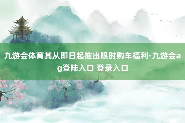 九游会体育其从即日起推出限时购车福利-九游会ag登陆入口 登录入口