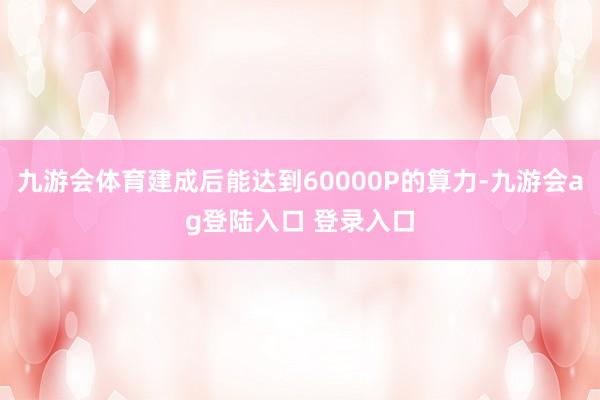 九游会体育建成后能达到60000P的算力-九游会ag登陆入口 登录入口