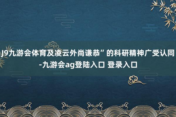 J9九游会体育及凌云外尚谦恭”的科研精神广受认同-九游会ag登陆入口 登录入口