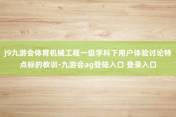 J9九游会体育机械工程一级学科下用户体验讨论特点标的教训-九游会ag登陆入口 登录入口