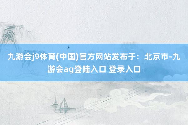 九游会j9体育(中国)官方网站发布于：北京市-九游会ag登陆入口 登录入口