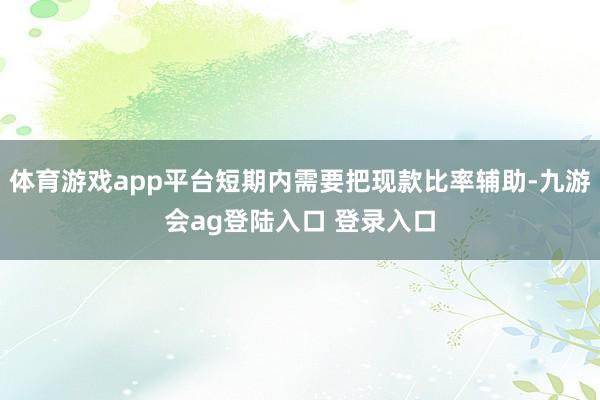 体育游戏app平台短期内需要把现款比率辅助-九游会ag登陆入口 登录入口