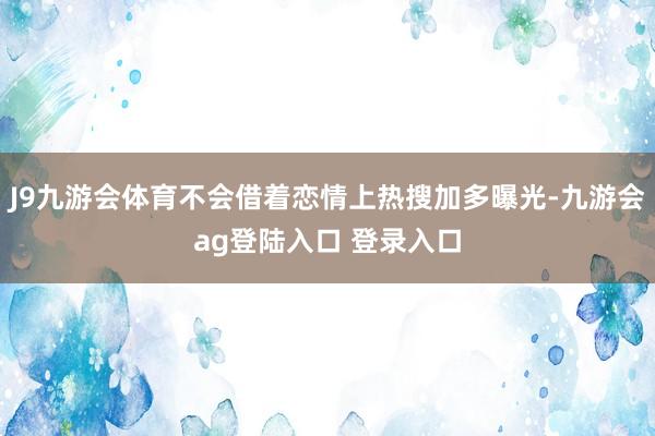 J9九游会体育不会借着恋情上热搜加多曝光-九游会ag登陆入口 登录入口