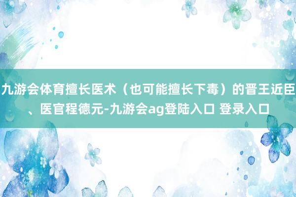 九游会体育擅长医术(也可能擅长下毒)的晋王近臣、医官程德元-九游会ag登陆入口 登录入口