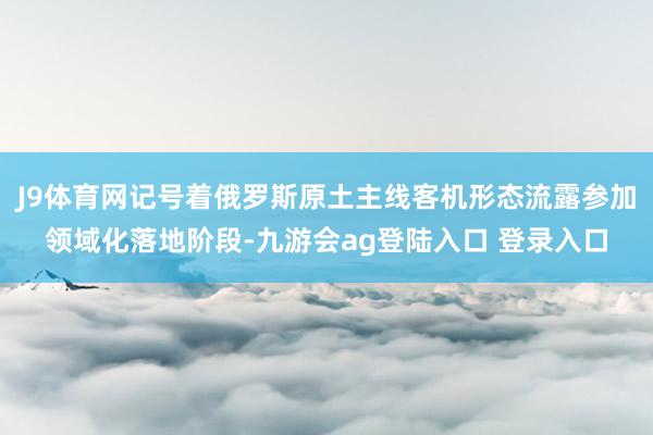 J9体育网记号着俄罗斯原土主线客机形态流露参加领域化落地阶段-九游会ag登陆入口 登录入口