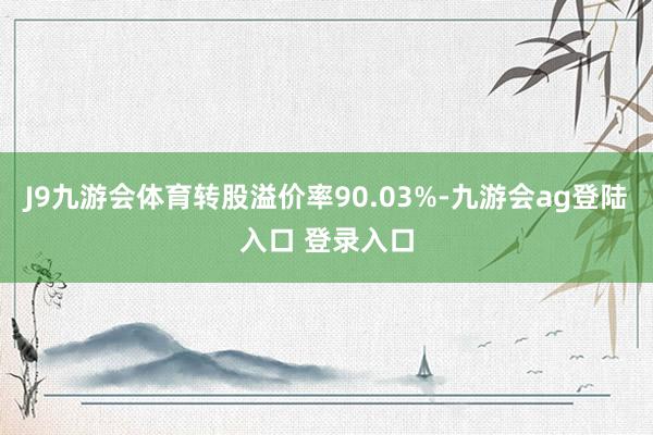 J9九游会体育转股溢价率90.03%-九游会ag登陆入口 登录入口