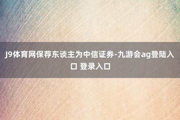 J9体育网保荐东谈主为中信证券-九游会ag登陆入口 登录入口