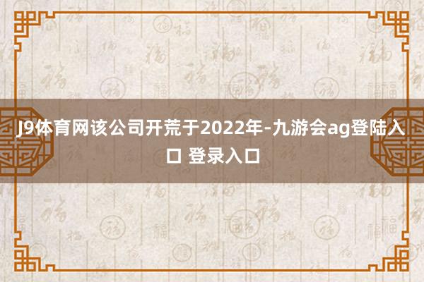J9体育网该公司开荒于2022年-九游会ag登陆入口 登录入口