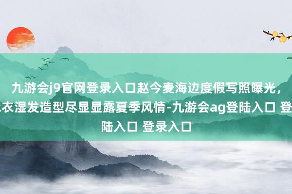 九游会j9官网登录入口赵今麦海边度假写照曝光，白色泳衣湿发造型尽显显露夏季风情-九游会ag登陆入口 登录入口