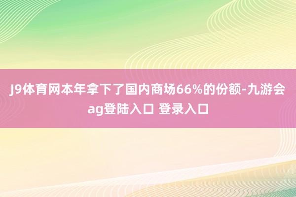 J9体育网本年拿下了国内商场66%的份额-九游会ag登陆入口 登录入口
