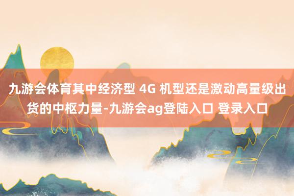 九游会体育其中经济型 4G 机型还是激动高量级出货的中枢力量-九游会ag登陆入口 登录入口