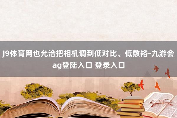 J9体育网也允洽把相机调到低对比、低敷裕-九游会ag登陆入口 登录入口