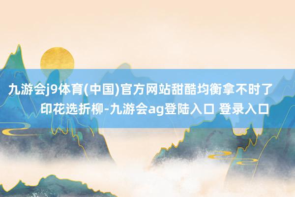 九游会j9体育(中国)官方网站甜酷均衡拿不时了        印花选折柳-九游会ag登陆入口 登录入口