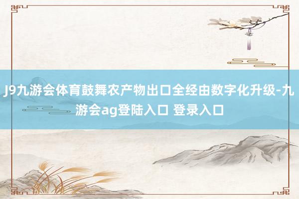 J9九游会体育鼓舞农产物出口全经由数字化升级-九游会ag登陆入口 登录入口